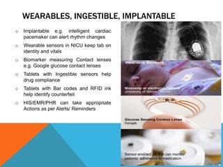 WEARABLES, INGESTIBLE, IMPLANTABLE
o Implantable e.g. intelligent cardiac
pacemaker can alert rhythm changes
o Wearable sensors in NICU keep tab on
identity and vitals
o Biomarker measuring Contact lenses
e.g. Google glucose contact lenses
o Tablets with Ingestible sensors help
drug compliance
o Tablets with Bar codes and RFID ink
help identify counterfeit
o HIS/EMR/PHR can take appropriate
Actions as per Alerts/ Reminders
 