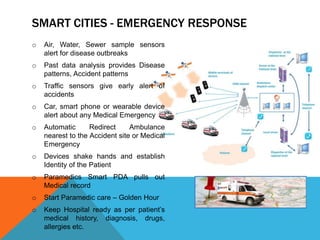 SMART CITIES - EMERGENCY RESPONSE
o Air, Water, Sewer sample sensors
alert for disease outbreaks
o Past data analysis provides Disease
patterns, Accident patterns
o Traffic sensors give early alert of
accidents
o Car, smart phone or wearable device
alert about any Medical Emergency
o Automatic Redirect Ambulance
nearest to the Accident site or Medical
Emergency
o Devices shake hands and establish
Identity of the Patient
o Paramedics Smart PDA pulls out
Medical record
o Start Paramedic care – Golden Hour
o Keep Hospital ready as per patient’s
medical history, diagnosis, drugs,
allergies etc.
 