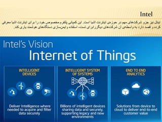 Intel
‫است‬ ‫اشیا‬ ‫اینترنت‬ ‫ی‬‫حوزه‬ ‫در‬ ‫مهم‬ ‫های‬‫شرکت‬ ‫جزو‬ ‫نیز‬ ‫اینتل‬.‫اینتر‬ ‫برای‬ ‫را‬ ‫خود‬ ‫مخصوص‬ ‫پلتفرم‬ ‫کمپانی‬ ‫این‬‫معرفی‬ ‫اشیا‬ ‫نت‬
‫آن‬ ‫ی‬‫واسطه‬ ‫به‬ ‫دارد‬ ‫قصد‬ ‫و‬ ‫کرده‬‫های‬‫شرکت‬‫دیگررابرای‬،‫تست‬‫استفاده‬‫سازی‬‫وایمن‬‫های‬‫دستگاه‬‫هوشمند‬‫یاری‬‫کند‬.
 