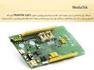 MediaTek
‫از‬‫نماندن‬‫جا‬ ‫ای‬‫ر‬‫ب‬ ‫مدیاتک‬‫ار‬‫ز‬‫با‬‫عنوان‬ ‫با‬‫ای‬‫ه‬‫ژ‬‫و‬‫پر‬ ‫ی‬‫انداز‬‫اه‬‫ر‬ ‫به‬‫اقدام‬،‫اشیا‬ ‫اینترنت‬MediaTek Lab's‫که‬ ‫کرده‬
‫ر‬ ‫پوشیدنی‬‫های‬‫گجت‬‫و‬ ‫اشیا‬ ‫اینترنت‬ ‫ی‬‫توسعه‬ ‫ای‬‫ر‬‫ب‬‫نیاز‬‫د‬‫ر‬‫مو‬‫ار‬‫ز‬‫اف‬‫نرم‬‫و‬‫ار‬‫ز‬‫اف‬‫سخت‬ ‫ای‬‫ر‬‫ب‬‫نیاز‬‫از‬‫وسیعی‬ ‫ی‬‫گستره‬‫شود‬‫می‬‫شامل‬‫ا‬.
 