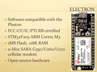 ELECTRON
 Software compatible with the
Photon
 FCC/CE/IC/PTCRB certified
 STM32F205 ARM Cortex M3
 1MB Flash, 128K RAM
 u-blox SARA G350/U260/U270
cellular modem
 Open source hardware
 