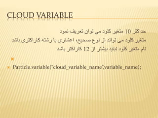 CLOUD VARIABLE
‫حداکثر‬10‫توان‬ ‫می‬ ‫کلود‬ ‫متغیر‬‫نمود‬ ‫تعریف‬
‫نوع‬ ‫از‬ ‫تواند‬ ‫می‬ ‫کلود‬ ‫متغیر‬‫صحیح‬،‫کاراکتر‬ ‫رشته‬ ‫یا‬ ‫اعشاری‬‫باشد‬ ‫ی‬
‫از‬ ‫بیشتر‬ ‫نباید‬ ‫کلود‬ ‫متغیر‬ ‫نام‬12‫باشد‬ ‫کاراکتر‬

 Particle.variable(“cloud_variable_name”,variable_name);
 