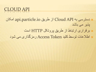 CLOUD API
‫به‬ ‫دسترسی‬Cloud API‫طریق‬ ‫از‬api.particle.io‫امکان‬
‫باشد‬ ‫می‬ ‫پذیر‬
‫پروتکل‬ ‫طریق‬ ‫از‬ ‫ارتباط‬ ‫برقراری‬HTTP‫است‬
‫کلید‬ ‫توسط‬ ‫اطالعات‬Access Token‫شود‬ ‫می‬ ‫رمزگذاری‬
 