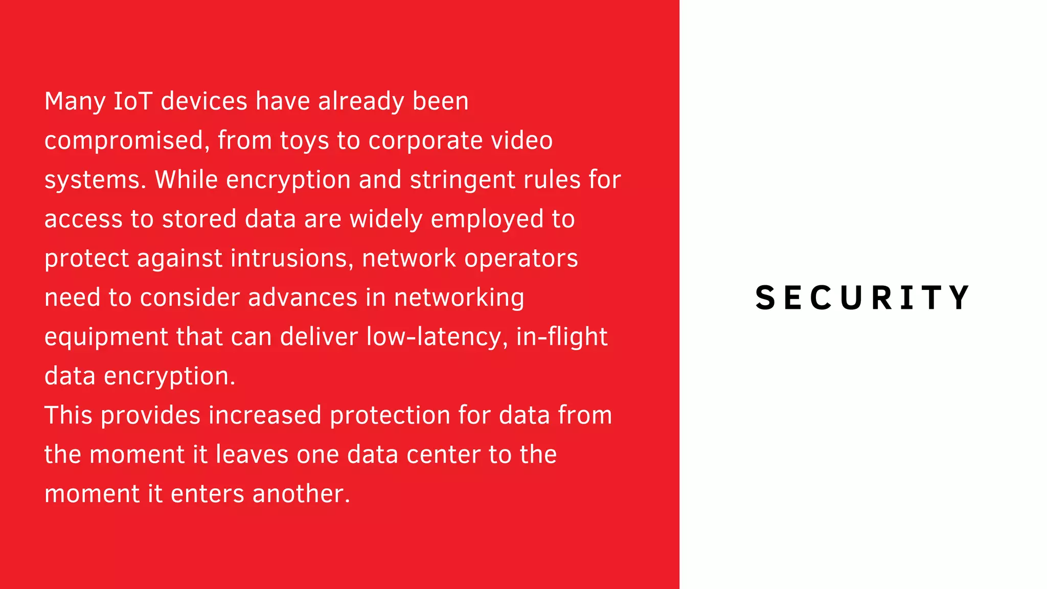 Many IoT devices have already been
compromised, from toys to corporate video
systems. While encryption and stringent rules for
access to stored data are widely employed to
protect against intrusions, network operators
need to consider advances in networking
equipment that can deliver low-latency, in-flight
data encryption.
This provides increased protection for data from
the moment it leaves one data center to the
moment it enters another.
S E C U R I T YS E C U R I T Y
 