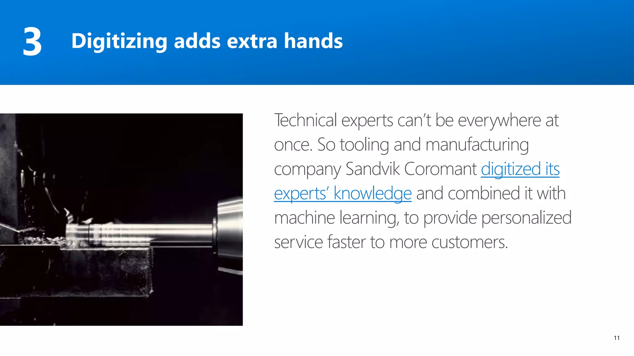 11
Technical experts can’t be everywhere at
once. So tooling and manufacturing
company Sandvik Coromant digitized its
experts’ knowledge and combined it with
machine learning, to provide personalized
service faster to more customers.
Digitizing adds extra hands3
 