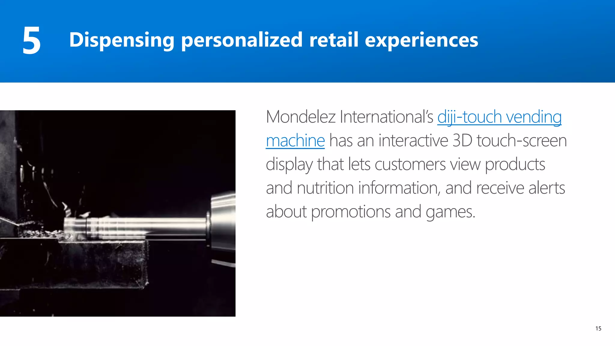 15
Mondelez International’s diji-touch vending
machine has an interactive 3D touch-screen
display that lets customers view products
and nutrition information, and receive alerts
about promotions and games.
Dispensing personalized retail experiences5
 