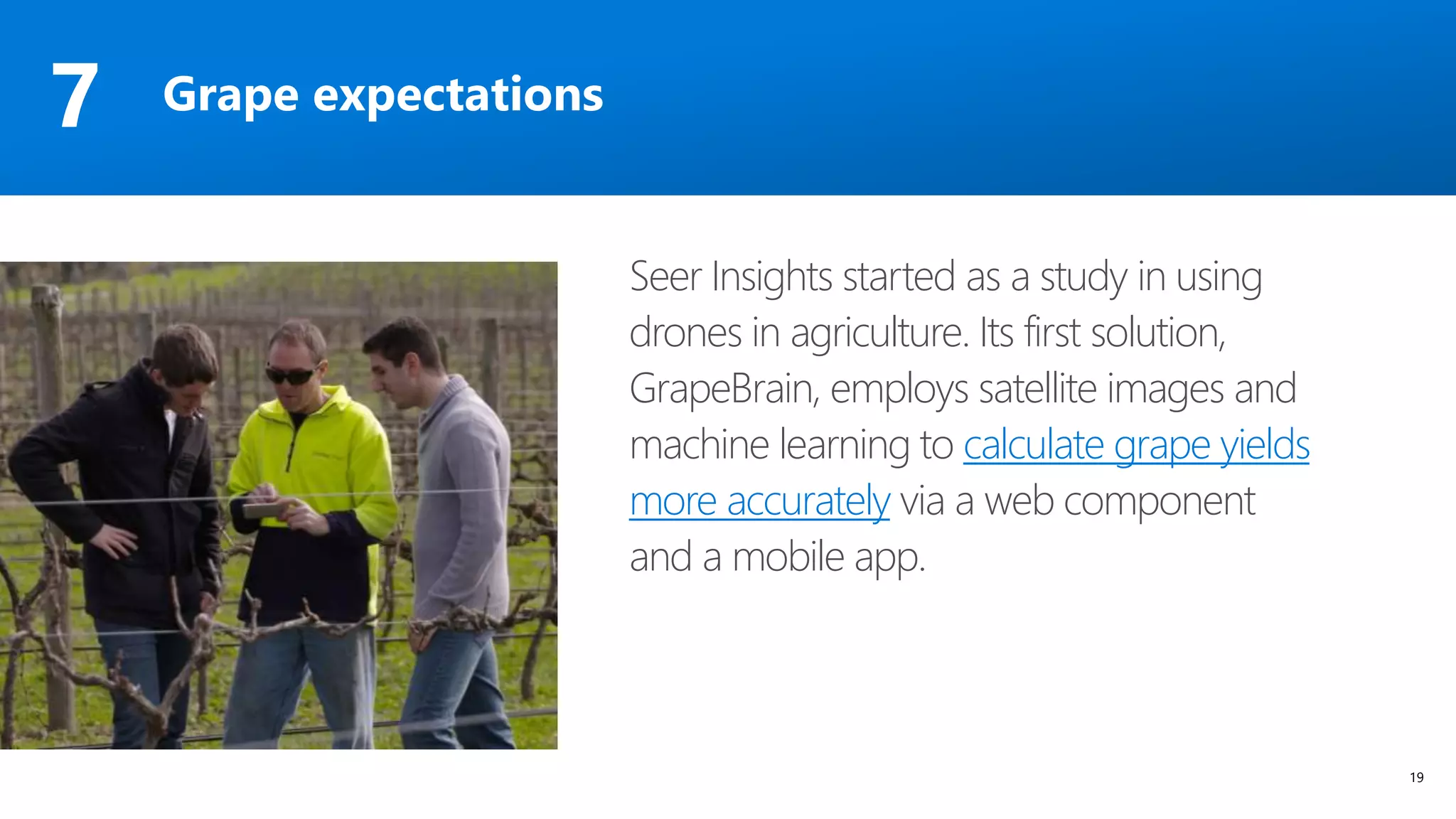 19
Seer Insights started as a study in using
drones in agriculture. Its first solution,
GrapeBrain, employs satellite images and
machine learning to calculate grape yields
more accurately via a web component
and a mobile app.
Grape expectations7
 
