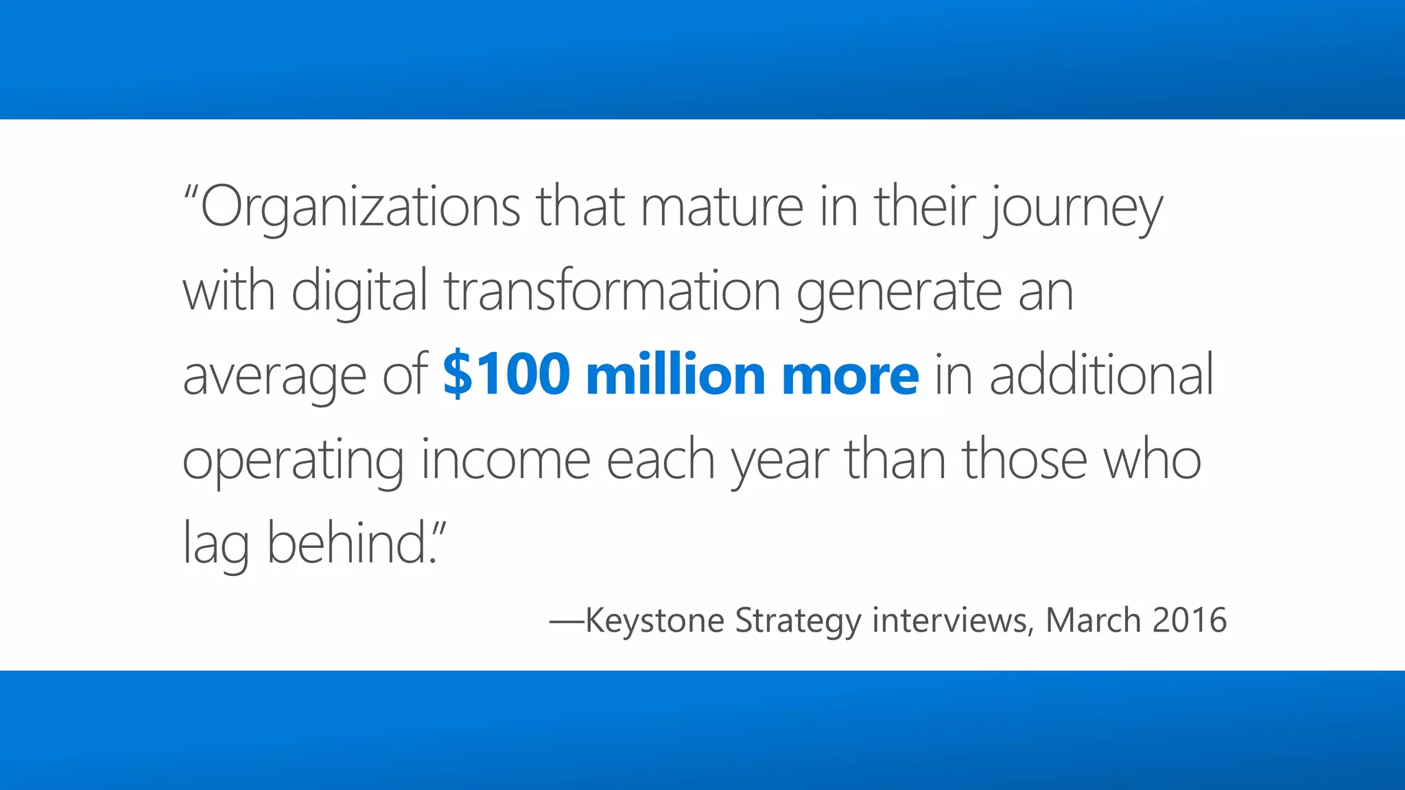 4
“Organizations that mature in their journey
with digital transformation generate an
average of $100 million more in additional
operating income each year than those who
lag behind.”
—Keystone Strategy interviews, March 2016
 