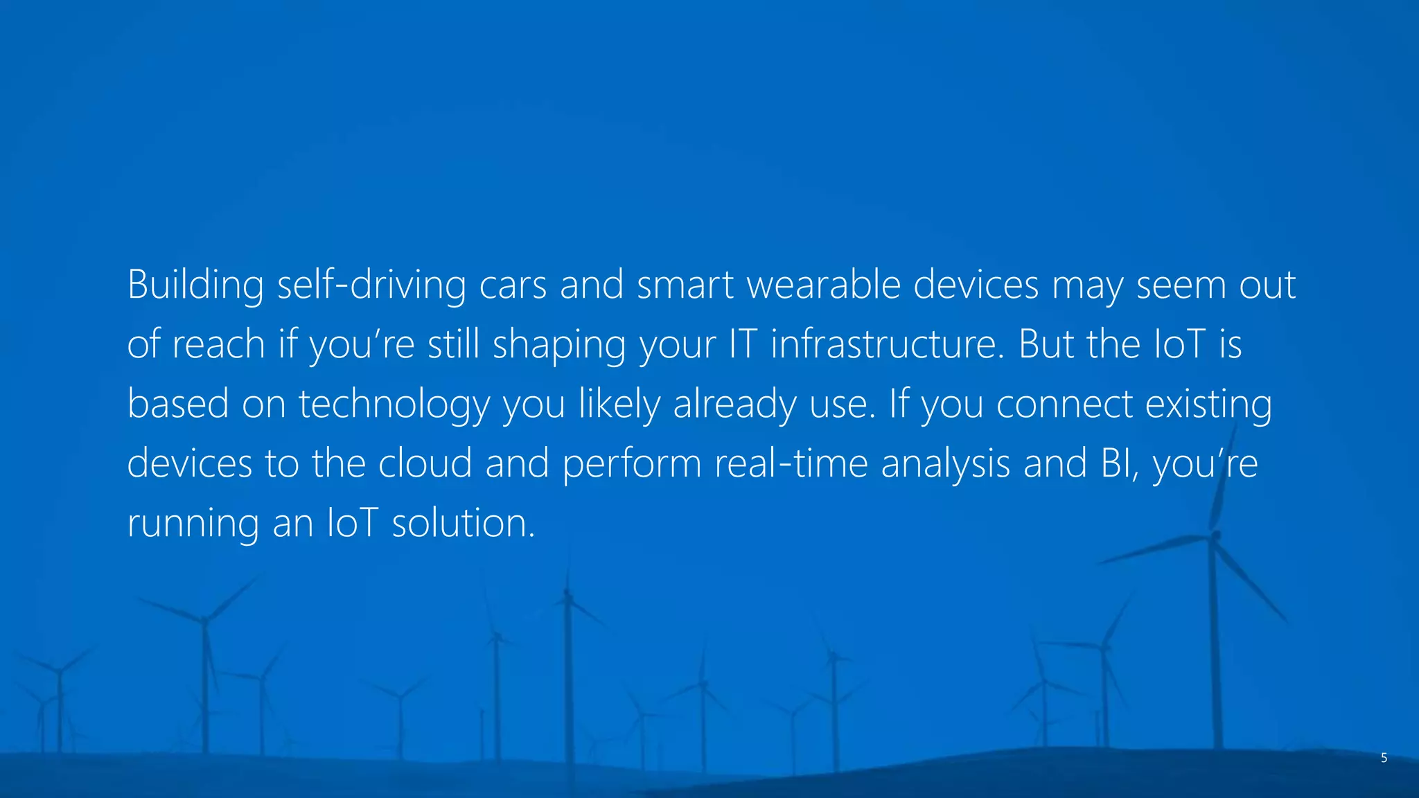 Building self-driving cars and smart wearable devices may seem out
of reach if you’re still shaping your IT infrastructure. But the IoT is
based on technology you likely already use. If you connect existing
devices to the cloud and perform real-time analysis and BI, you’re
running an IoT solution.
5
 