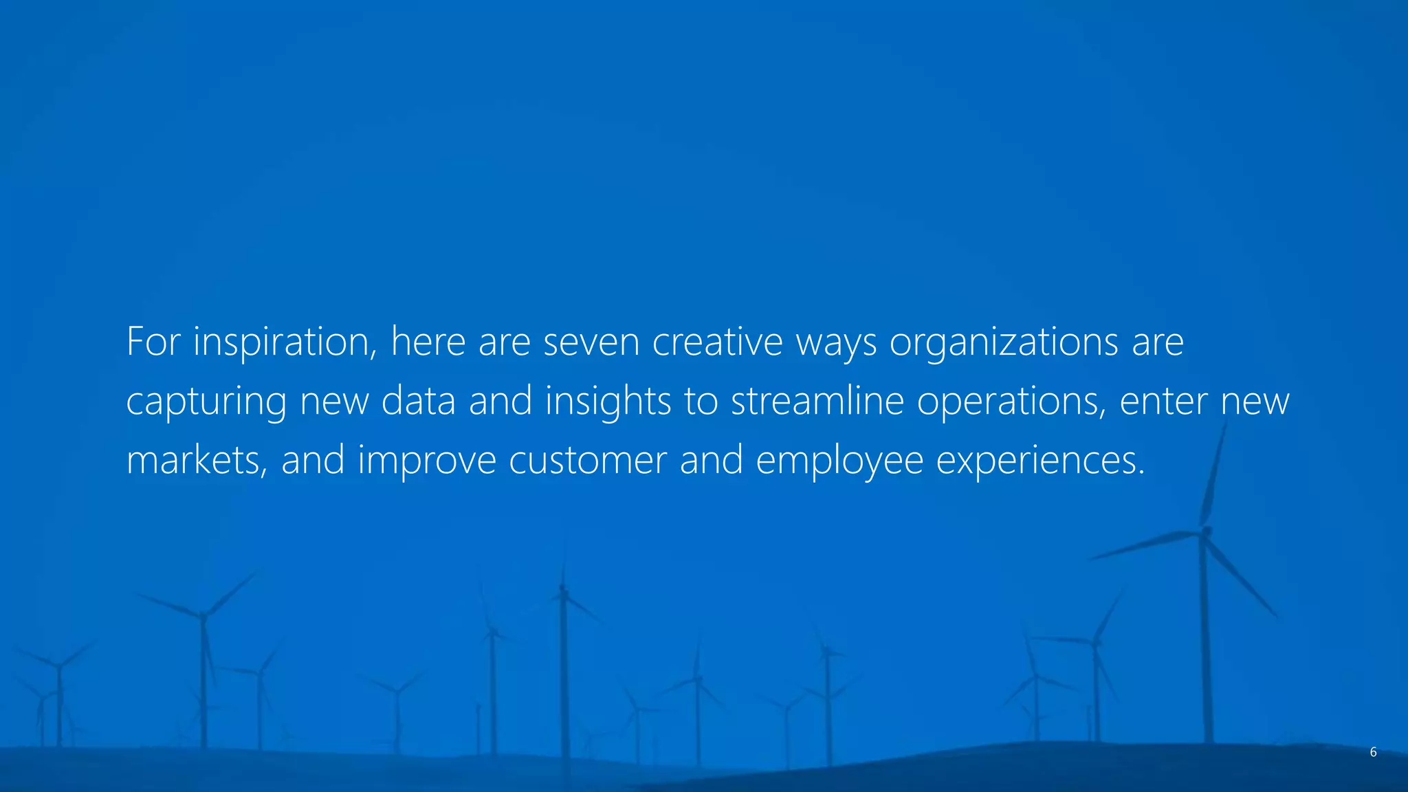 For inspiration, here are seven creative ways organizations are
capturing new data and insights to streamline operations, enter new
markets, and improve customer and employee experiences.
6
 