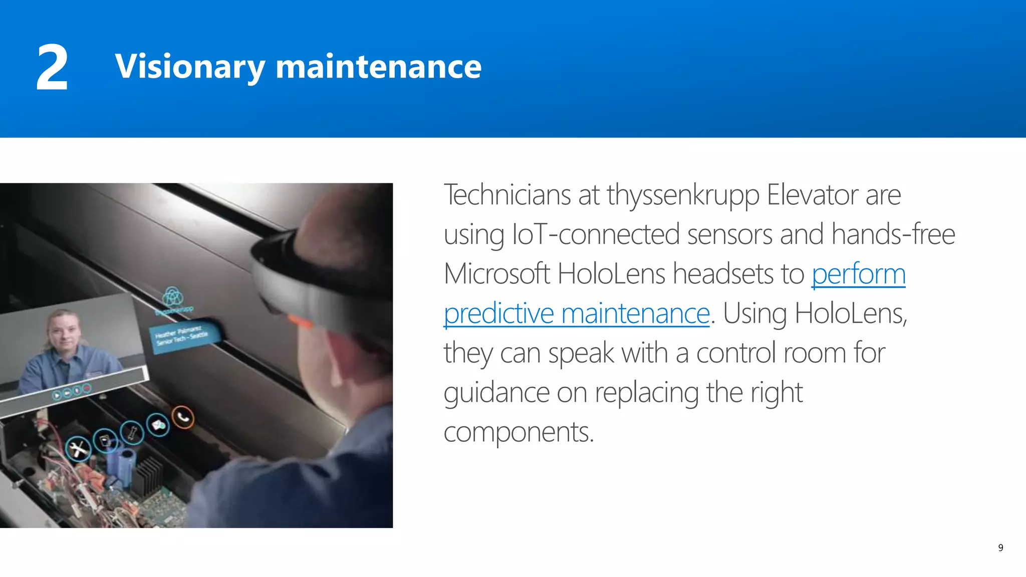 9
Technicians at thyssenkrupp Elevator are
using IoT-connected sensors and hands-free
Microsoft HoloLens headsets to perform
predictive maintenance. Using HoloLens,
they can speak with a control room for
guidance on replacing the right
components.
Visionary maintenance2
 