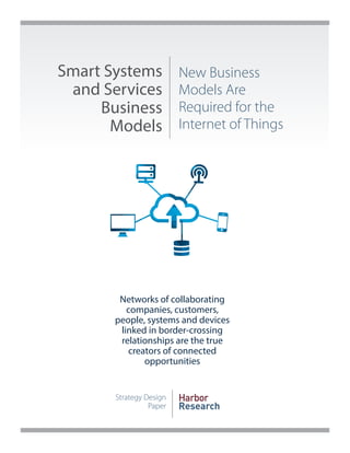 Smart Systems 
and Services 
Business 
Models 
New Business 
Models Are 
Required for the 
Internet of Things 
Strategy Design 
Paper 
Harbor 
Research 
Networks of collaborating 
companies, customers, 
people, systems and devices 
linked in border-crossing 
relationships are the true 
creators of connected 
opportunities 
 