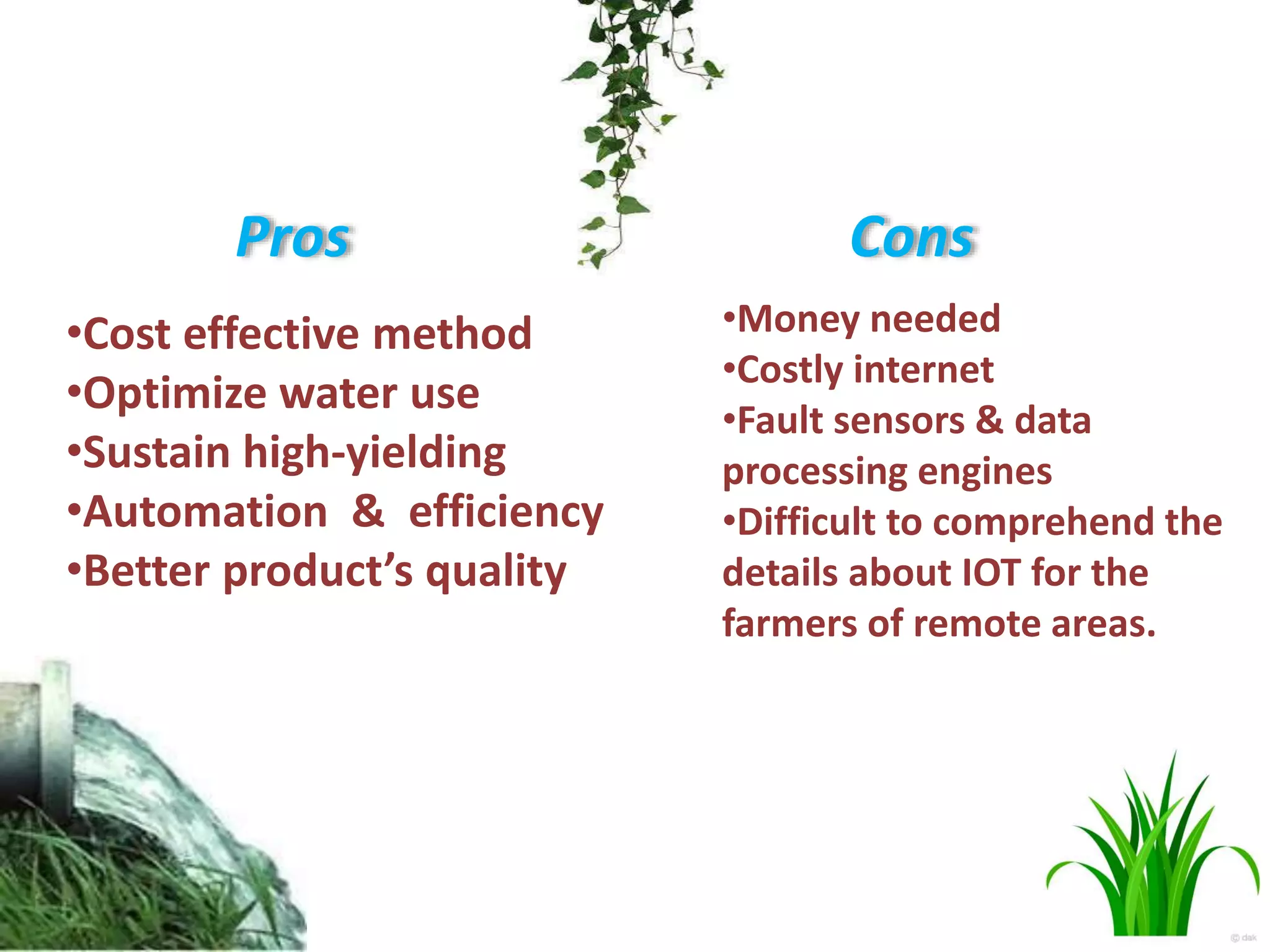 Pros
•Cost effective method
•Optimize water use
•Sustain high-yielding
•Automation & efficiency
•Better product’s quality
Cons
•Money needed
•Costly internet
•Fault sensors & data
processing engines
•Difficult to comprehend the
details about IOT for the
farmers of remote areas.
 