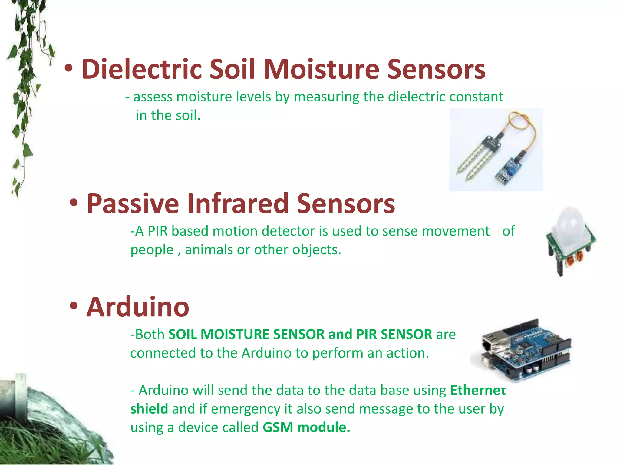 • Dielectric Soil Moisture Sensors
- assess moisture levels by measuring the dielectric constant
in the soil.
• Passive Infrared Sensors
-A PIR based motion detector is used to sense movement of
people , animals or other objects.
• Arduino
-Both SOIL MOISTURE SENSOR and PIR SENSOR are
connected to the Arduino to perform an action.
- Arduino will send the data to the data base using Ethernet
shield and if emergency it also send message to the user by
using a device called GSM module.
 