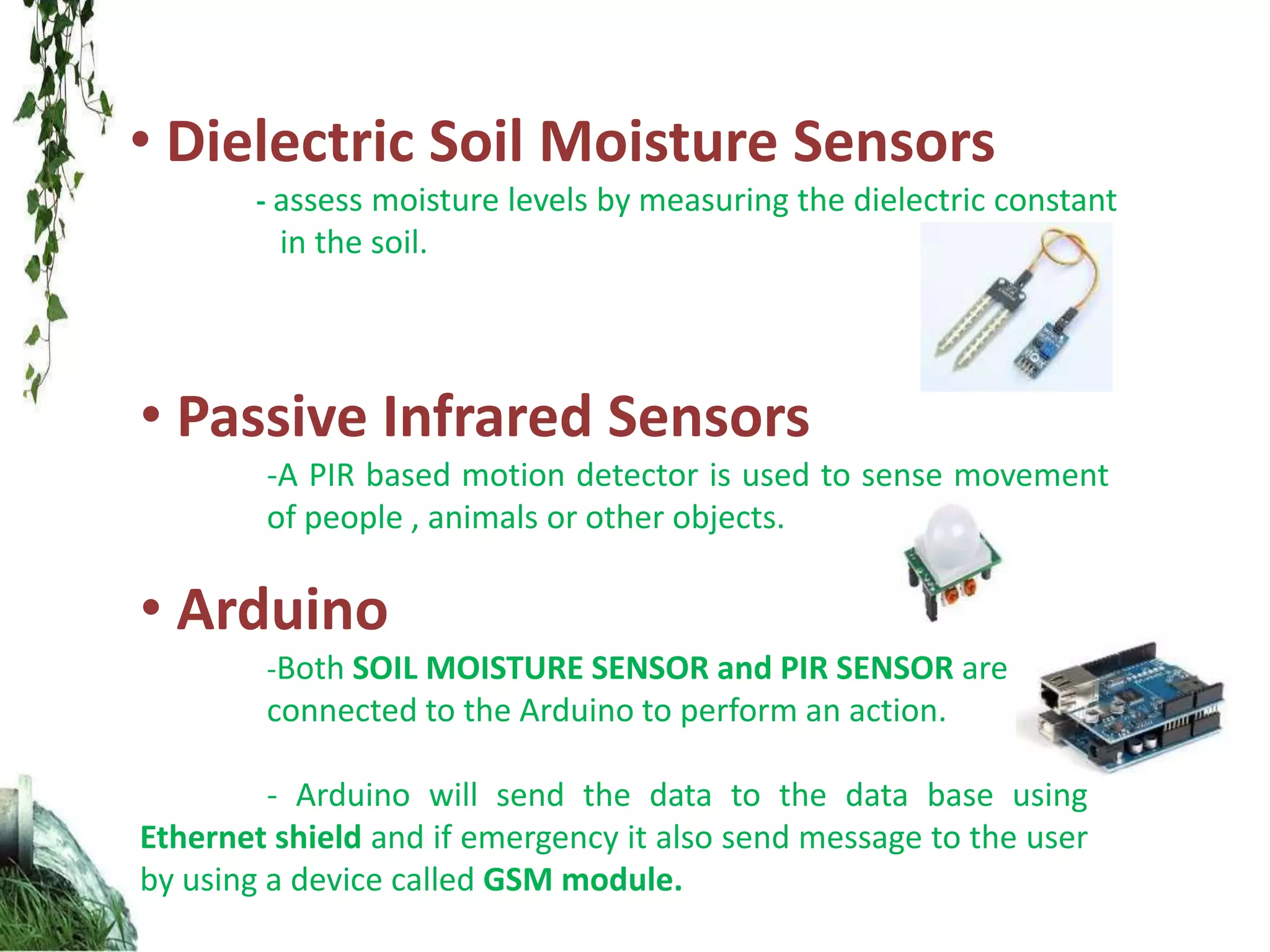 • Dielectric Soil Moisture Sensors
- assess moisture levels by measuring the dielectric constant
in the soil.
• Passive Infrared Sensors
-A PIR based motion detector is used to sense movement
of people , animals or other objects.
• Arduino
-Both SOIL MOISTURE SENSOR and PIR SENSOR are
connected to the Arduino to perform an action.
- Arduino will send the data to the data base using
Ethernet shield and if emergency it also send message to the user
by using a device called GSM module.
 