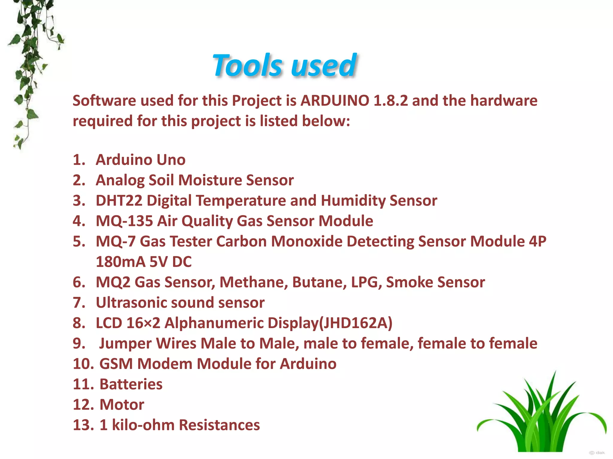 Tools used
Software used for this Project is ARDUINO 1.8.2 and the hardware
required for this project is listed below:
1. Arduino Uno
2. Analog Soil Moisture Sensor
3. DHT22 Digital Temperature and Humidity Sensor
4. MQ-135 Air Quality Gas Sensor Module
5. MQ-7 Gas Tester Carbon Monoxide Detecting Sensor Module 4P
180mA 5V DC
6. MQ2 Gas Sensor, Methane, Butane, LPG, Smoke Sensor
7. Ultrasonic sound sensor
8. LCD 16×2 Alphanumeric Display(JHD162A)
9. Jumper Wires Male to Male, male to female, female to female
10. GSM Modem Module for Arduino
11. Batteries
12. Motor
13. 1 kilo-ohm Resistances
 