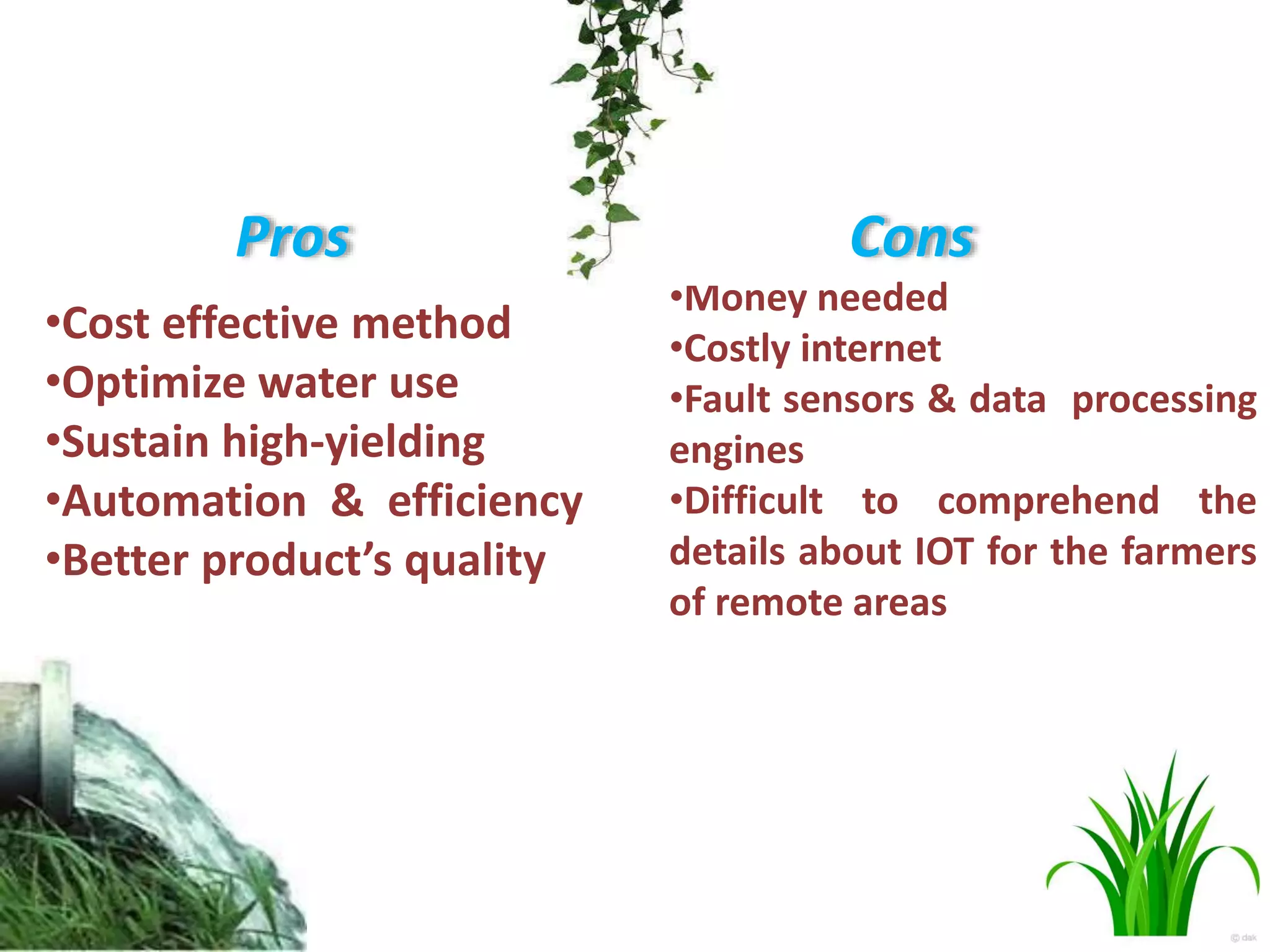 Pros
•Cost effective method
•Optimize water use
•Sustain high-yielding
•Automation & efficiency
•Better product’s quality
Cons
•Money needed
•Costly internet
•Fault sensors & data processing
engines
•Difficult to comprehend the
details about IOT for the farmers
of remote areas
 