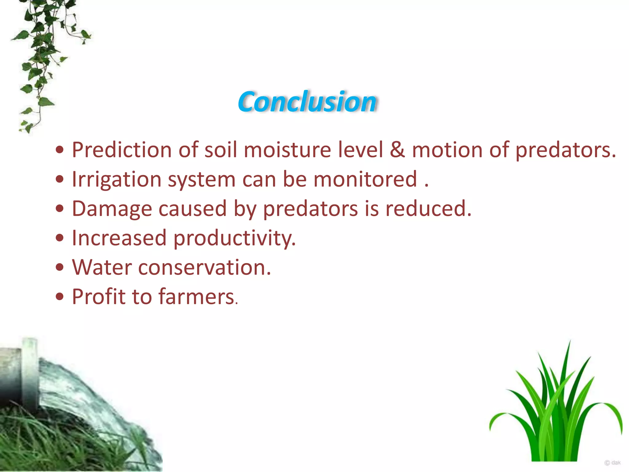 Conclusion
• Prediction of soil moisture level & motion of predators.
• Irrigation system can be monitored .
• Damage caused by predators is reduced.
• Increased productivity.
• Water conservation.
• Profit to farmers.
 