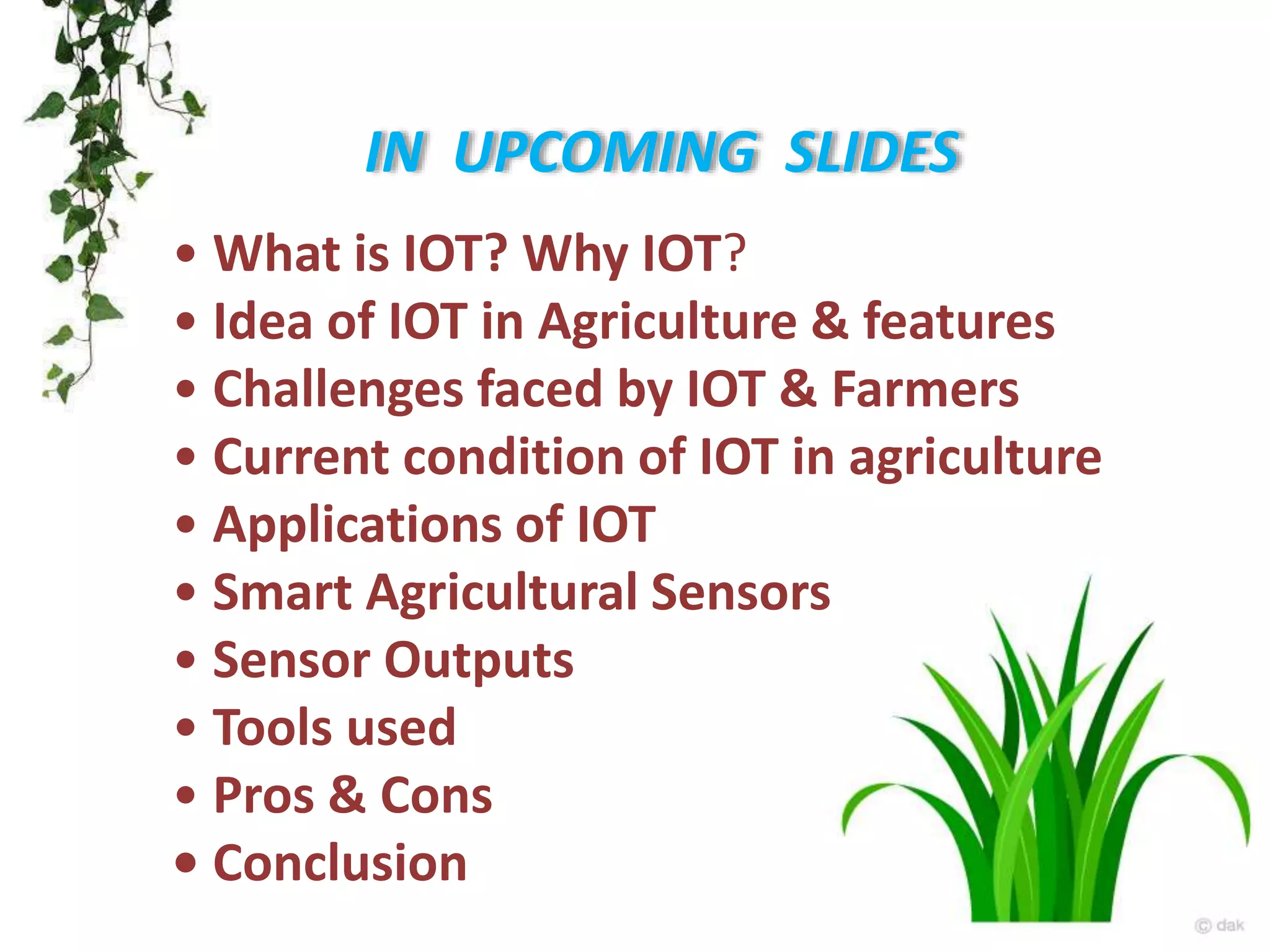 • What is IOT? Why IOT?
• Idea of IOT in Agriculture & features
• Challenges faced by IOT & Farmers
• Current condition of IOT in agriculture
• Applications of IOT
• Smart Agricultural Sensors
• Sensor Outputs
• Tools used
• Pros & Cons
• Conclusion
IN UPCOMING SLIDES
 