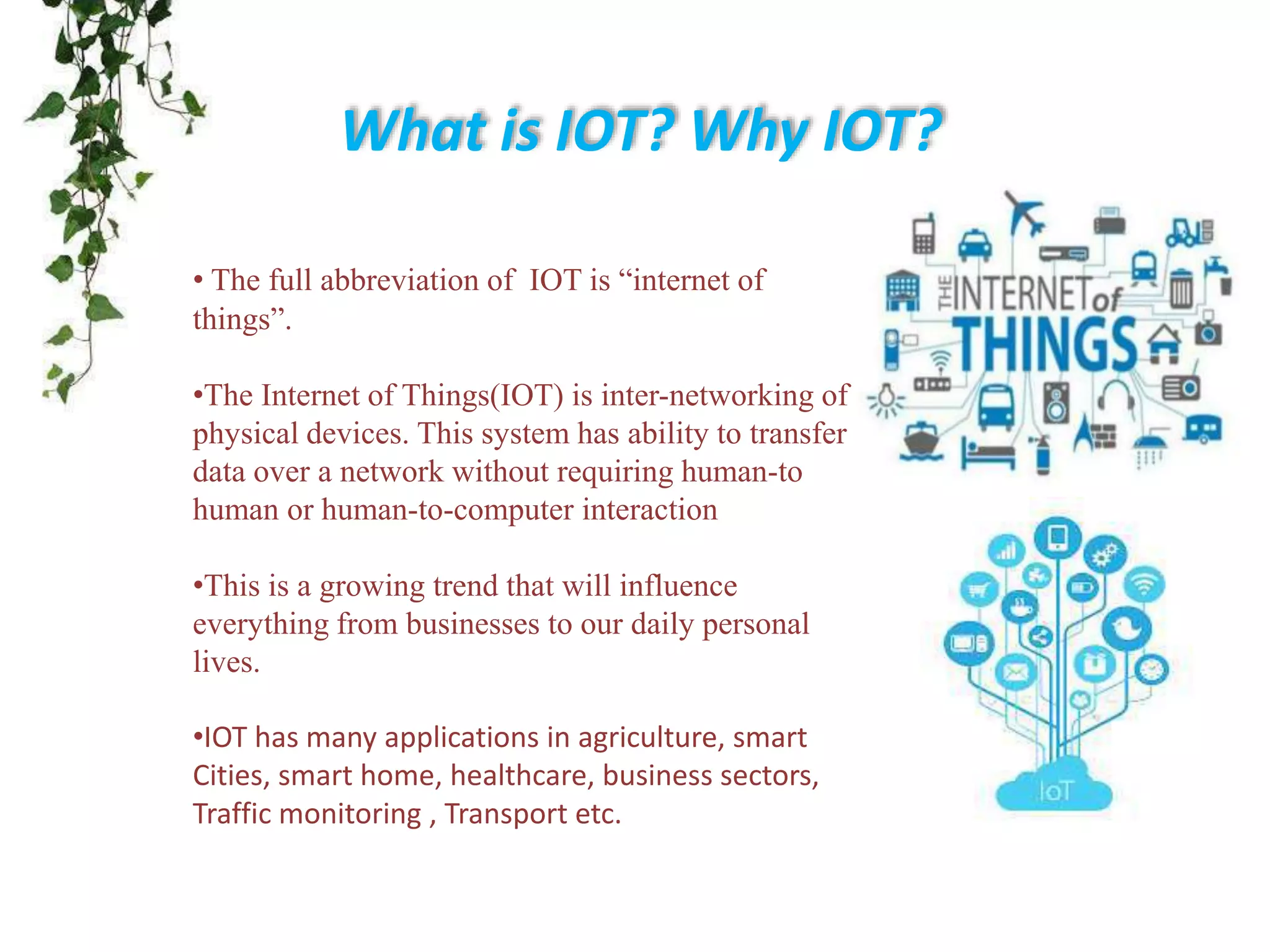 What is IOT? Why IOT?
• The full abbreviation of IOT is “internet of
things”.
•The Internet of Things(IOT) is inter-networking of
physical devices. This system has ability to transfer
data over a network without requiring human-to
human or human-to-computer interaction
•This is a growing trend that will influence
everything from businesses to our daily personal
lives.
•IOT has many applications in agriculture, smart
Cities, smart home, healthcare, business sectors,
Traffic monitoring , Transport etc.
 