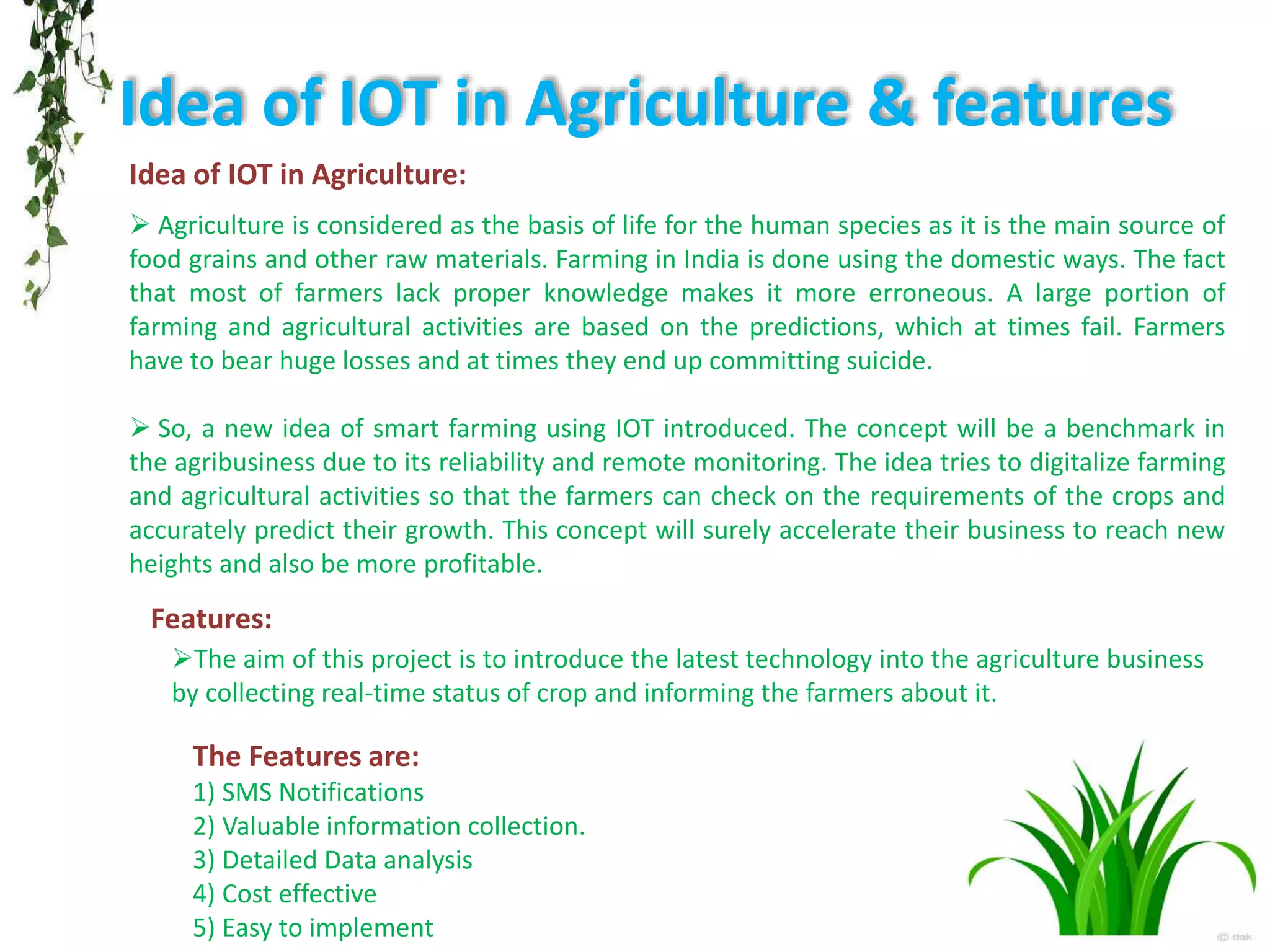 Idea of IOT in Agriculture & features
Idea of IOT in Agriculture:
 Agriculture is considered as the basis of life for the human species as it is the main source of
food grains and other raw materials. Farming in India is done using the domestic ways. The fact
that most of farmers lack proper knowledge makes it more erroneous. A large portion of
farming and agricultural activities are based on the predictions, which at times fail. Farmers
have to bear huge losses and at times they end up committing suicide.
 So, a new idea of smart farming using IOT introduced. The concept will be a benchmark in
the agribusiness due to its reliability and remote monitoring. The idea tries to digitalize farming
and agricultural activities so that the farmers can check on the requirements of the crops and
accurately predict their growth. This concept will surely accelerate their business to reach new
heights and also be more profitable.
Features:
The aim of this project is to introduce the latest technology into the agriculture business
by collecting real-time status of crop and informing the farmers about it.
The Features are:
1) SMS Notifications
2) Valuable information collection.
3) Detailed Data analysis
4) Cost effective
5) Easy to implement
 