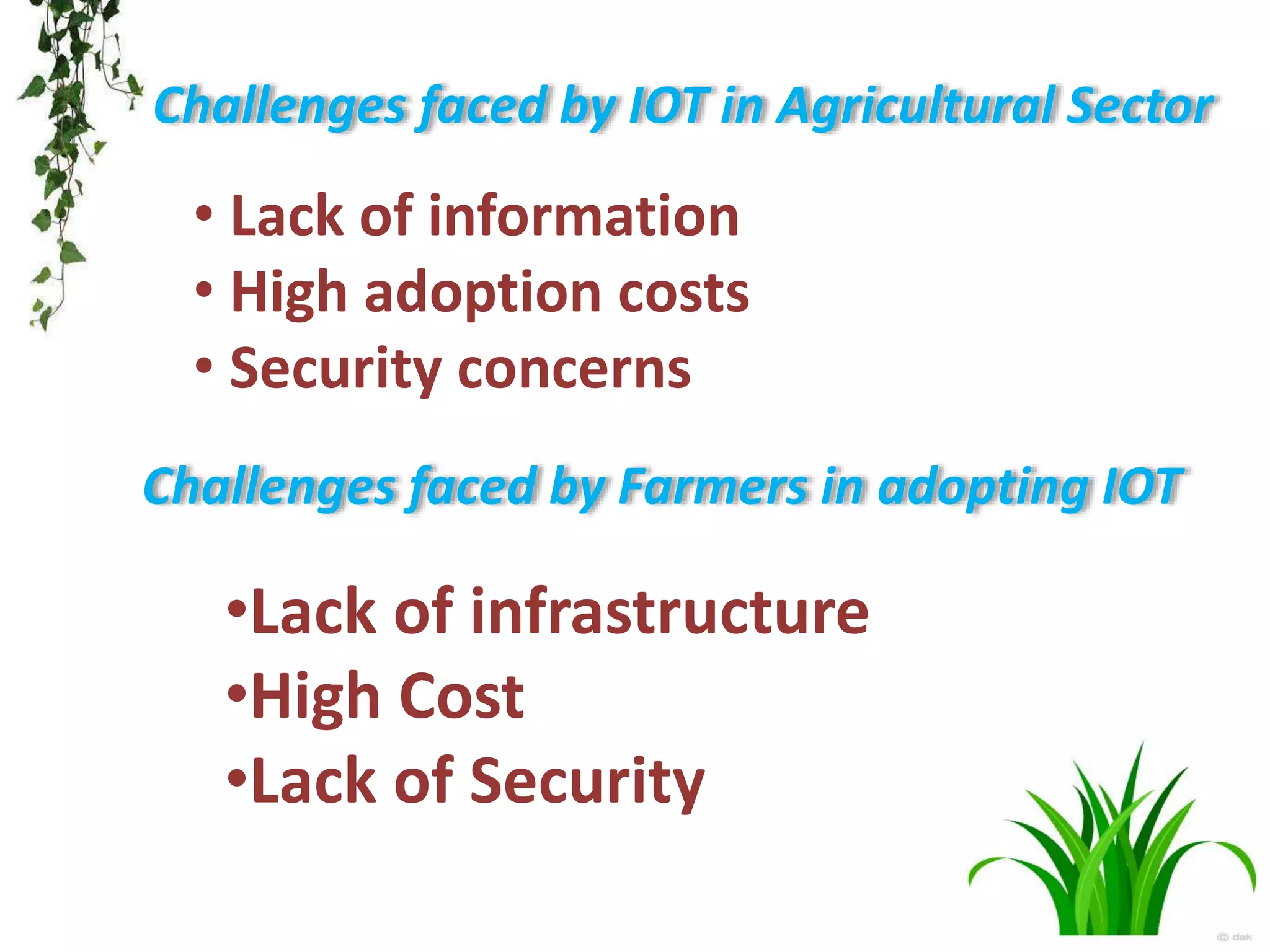 Challenges faced by IOT in Agricultural Sector
• Lack of information
• High adoption costs
• Security concerns
Challenges faced by Farmers in adopting IOT
•Lack of infrastructure
•High Cost
•Lack of Security
 