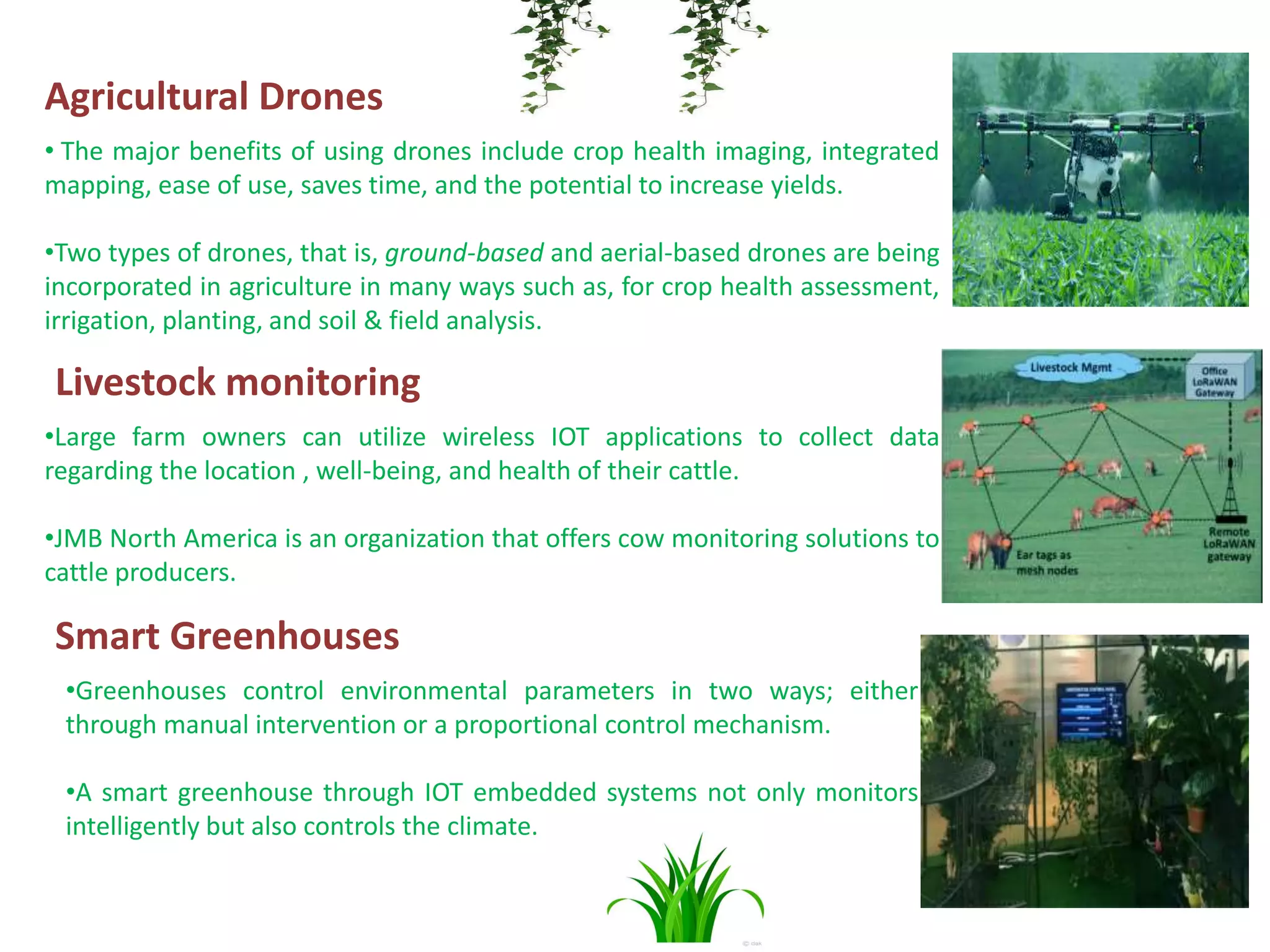 Agricultural Drones
• The major benefits of using drones include crop health imaging, integrated
mapping, ease of use, saves time, and the potential to increase yields.
•Two types of drones, that is, ground-based and aerial-based drones are being
incorporated in agriculture in many ways such as, for crop health assessment,
irrigation, planting, and soil & field analysis.
Livestock monitoring
•Large farm owners can utilize wireless IOT applications to collect data
regarding the location , well-being, and health of their cattle.
•JMB North America is an organization that offers cow monitoring solutions to
cattle producers.
Smart Greenhouses
•Greenhouses control environmental parameters in two ways; either
through manual intervention or a proportional control mechanism.
•A smart greenhouse through IOT embedded systems not only monitors
intelligently but also controls the climate.
 