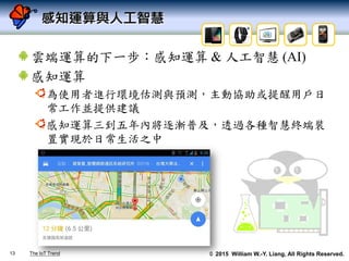 © 2015 William W.-Y. Liang, All Rights Reserved.
感知運算與人工智慧
雲端運算的下一步：感知運算 & 人工智慧 (AI)
感知運算
為使用者進行環境估測與預測，主動協助或提醒用戶日
常工作並提供建議
感知運算三到五年內將逐漸普及，透過各種智慧終端裝
置實現於日常生活之中
13 The IoT Trend
 