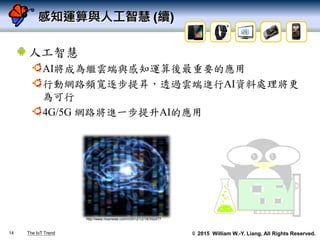 © 2015 William W.-Y. Liang, All Rights Reserved.
感知運算與人工智慧 (續)
人工智慧
AI將成為繼雲端與感知運算後最重要的應用
行動網路頻寬逐步提昇，透過雲端進行AI資料處理將更
為可行
4G/5G 網路將進一步提升AI的應用
14
http://www.nownews.com/n/2012/12/18/352477
The IoT Trend
 