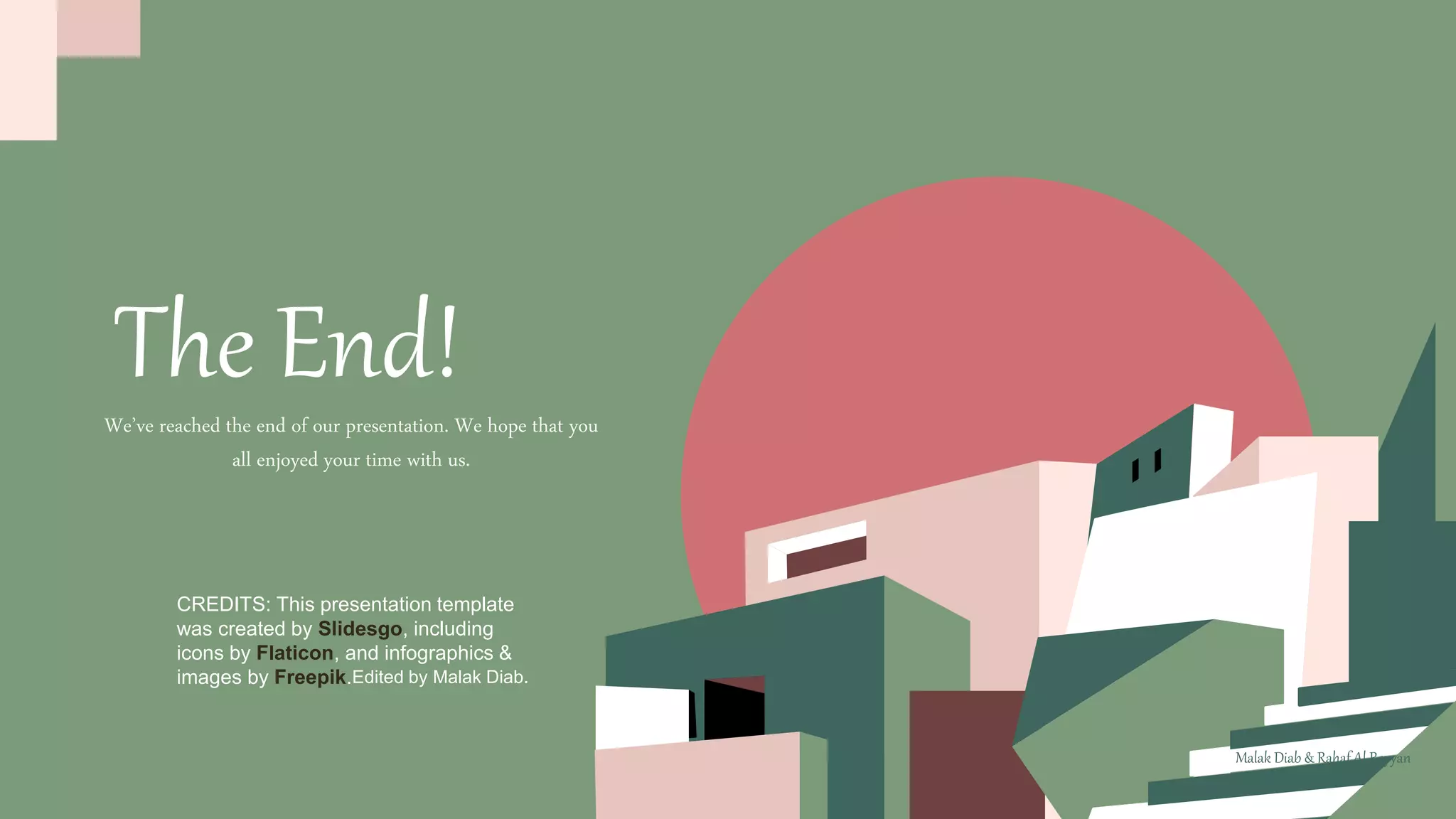 CREDITS: This presentation template
was created by Slidesgo, including
icons by Flaticon, and infographics &
images by Freepik.
The End!
Edited by Malak Diab.
We’ve reached the end of our presentation. We hope that you
all enjoyed your time with us.
Malak Diab & Rahaf Al Rayyan
 