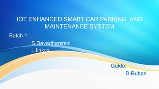 IOT ENHANCED SMART CAR PARKING AND
MAINTENANCE SYSTEM
Batch 1:
S.Devadharshini
L.Ilakya
Guide:
D.Ruban
 