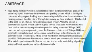 ABSTRACT:
• Facilitating mobility which is sustainable is one of the most important goals of the
smart city aspect where the development of a parking system which is intelligent
represents a key aspect. Parking space monitoring and allocation is the solution to the
parking problem faced in cities. Through this survey we have analyzed . This has led
to the need for an efficient parking management system. With the help of a
computerized system we can deliver a good service to citizens who wants to park
their vehicle into the any organizations premises using Internet of Things (IOT)
based on parking management system. In this context, Internet of Things (IOT) uses
sensors to connect physical parking space infrastructures with information and
communication technologies, where cloud-based smart management services are
provided. To implement this concept a mobile based application would be developed.
This mobile application will allow an end user to check the availability of parking
space and book a particular parking lot accordingly
 