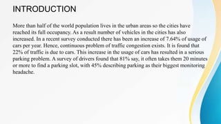 INTRODUCTION
More than half of the world population lives in the urban areas so the cities have
reached its full occupancy. As a result number of vehicles in the cities has also
increased. In a recent survey conducted there has been an increase of 7.64% of usage of
cars per year. Hence, continuous problem of traffic congestion exists. It is found that
22% of traffic is due to cars. This increase in the usage of cars has resulted in a serious
parking problem. A survey of drivers found that 81% say, it often takes them 20 minutes
or more to find a parking slot, with 45% describing parking as their biggest monitoring
headache.
 
