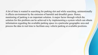 A lot of time is wasted in searching for parking slot and while searching, unintentionally
it effects environment by the emission of harmful and dreadful gases. Hence,
monitoring of parking is an important solution. A major factor through which the
solution for this problem can be achieved is by implementing a system which can obtain
information regarding the available parking space in a particular geographic area and
process the data in real time to facilitate easy vehicle parking at available positions.
 