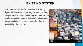 EXISTING SYSTEM
The main motivation for making Car Parking
System is because of the huge amount of time,
people have to take in order to park their cars in
malls, multiplex systems, hospitals, offices and
super markets. It causes congestion due to
availability of more cars.
 