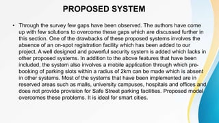 PROPOSED SYSTEM
• Through the survey few gaps have been observed. The authors have come
up with few solutions to overcome these gaps which are discussed further in
this section. One of the drawbacks of these proposed systems involves the
absence of an on-spot registration facility which has been added to our
project. A well designed and powerful security system is added which lacks in
other proposed systems. In addition to the above features that have been
included, the system also involves a mobile application through which pre-
booking of parking slots within a radius of 2km can be made which is absent
in other systems. Most of the systems that have been implemented are in
reserved areas such as malls, university campuses, hospitals and offices and
does not provide provision for Safe Street parking facilities. Proposed model
overcomes these problems. It is ideal for smart cities.
 