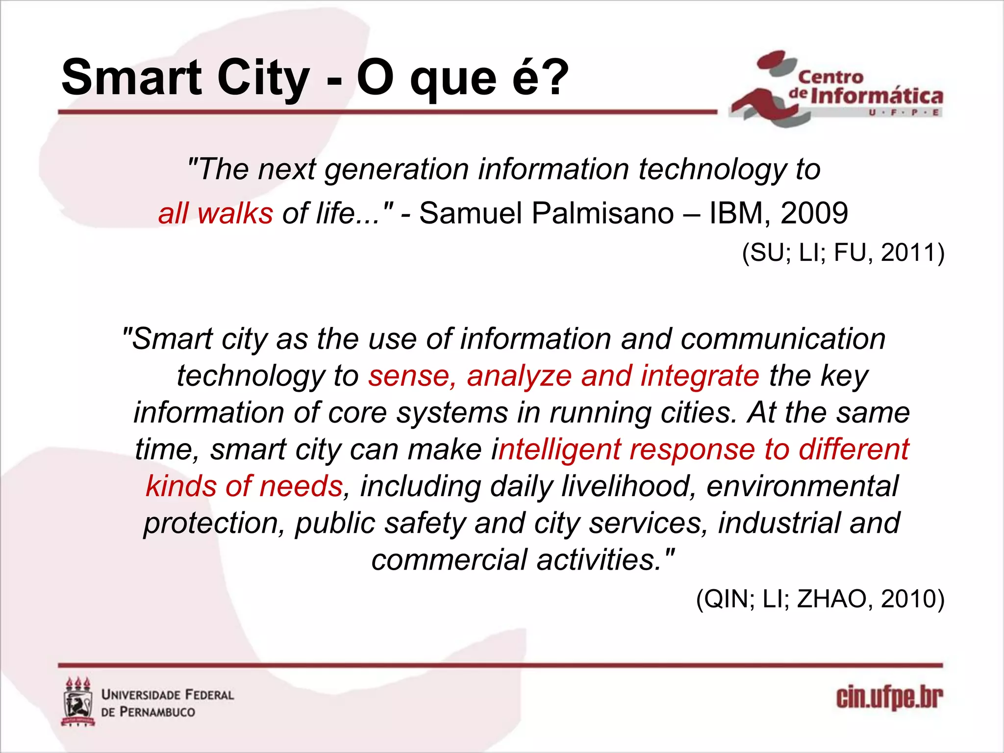 Smart City - O que é?
       "The next generation information technology to
    all walks of life..." - Samuel Palmisano – IBM, 2009
                                                 (SU; LI; FU, 2011)


  "Smart city as the use of information and communication
       technology to sense, analyze and integrate the key
   information of core systems in running cities. At the same
   time, smart city can make intelligent response to different
    kinds of needs, including daily livelihood, environmental
    protection, public safety and city services, industrial and
                      commercial activities."
                                              (QIN; LI; ZHAO, 2010)
 