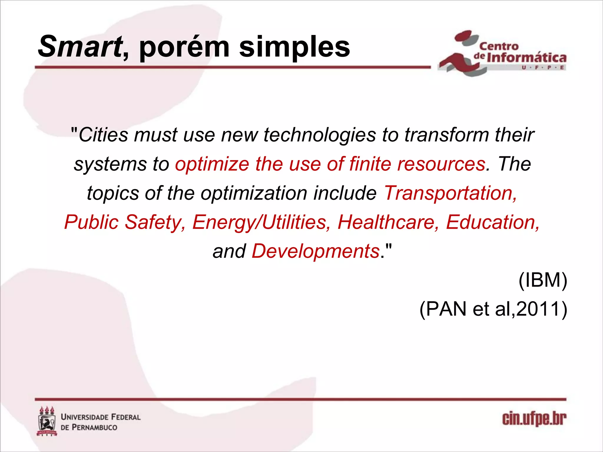 Smart, porém simples

  "Cities must use new technologies to transform their
  systems to optimize the use of finite resources. The
    topics of the optimization include Transportation,
 Public Safety, Energy/Utilities, Healthcare, Education,
                   and Developments."
                                                       (IBM)
                                           (PAN et al,2011)
 