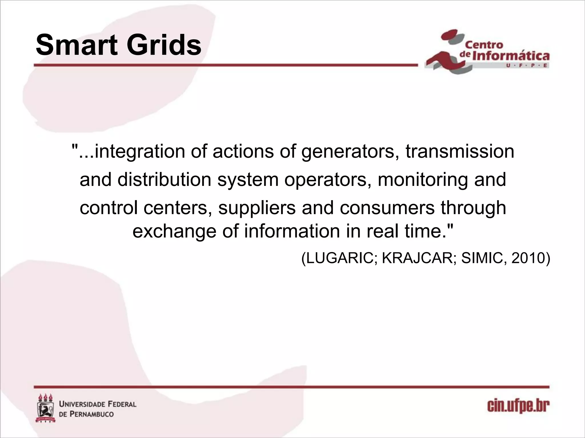 Smart Grids


  "...integration of actions of generators, transmission
   and distribution system operators, monitoring and
   control centers, suppliers and consumers through
           exchange of information in real time."
                             (LUGARIC; KRAJCAR; SIMIC, 2010)
 