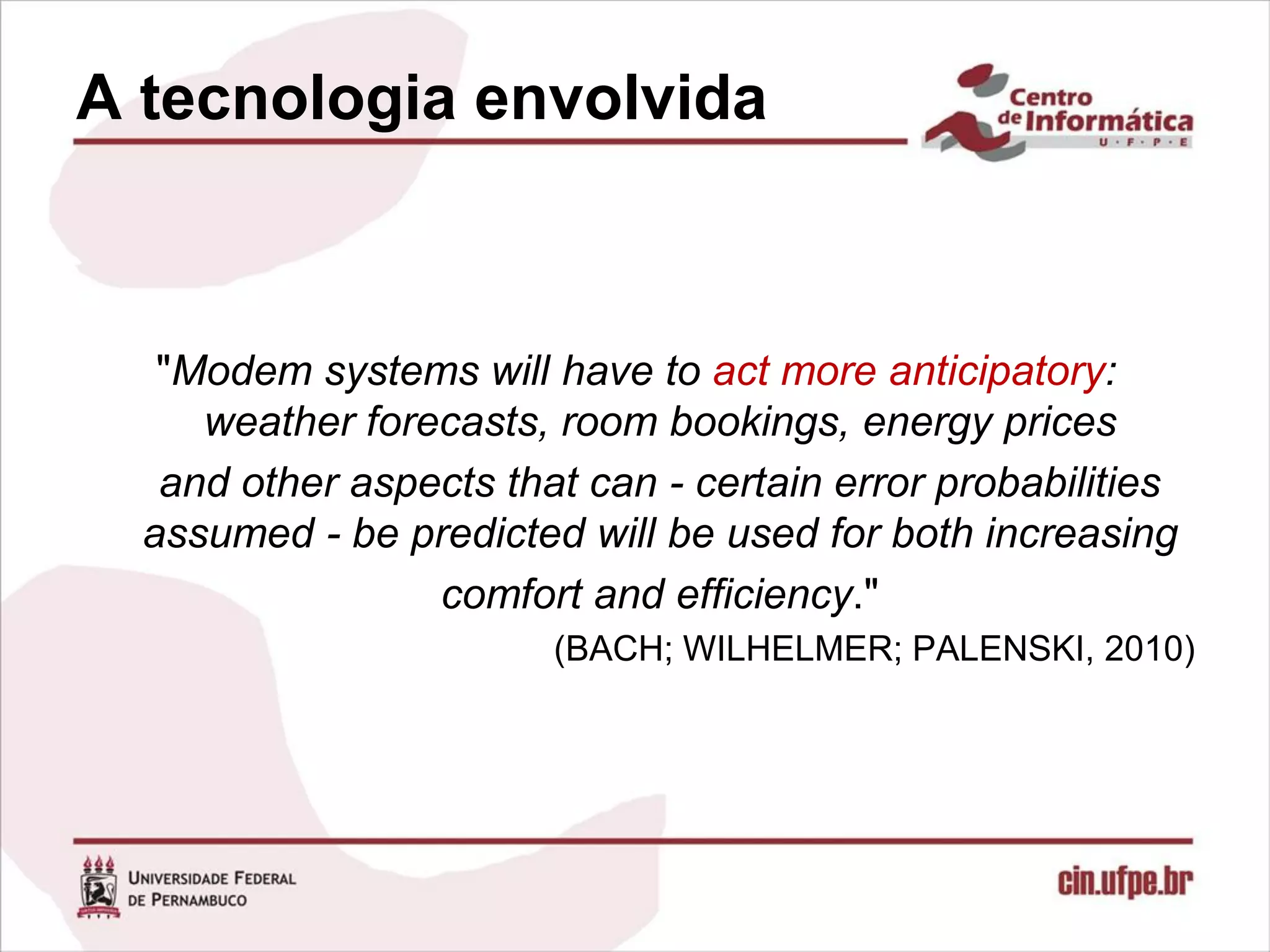 A tecnologia envolvida



   "Modem systems will have to act more anticipatory:
     weather forecasts, room bookings, energy prices
   and other aspects that can - certain error probabilities
  assumed - be predicted will be used for both increasing
                 comfort and efficiency."
                        (BACH; WILHELMER; PALENSKI, 2010)
 