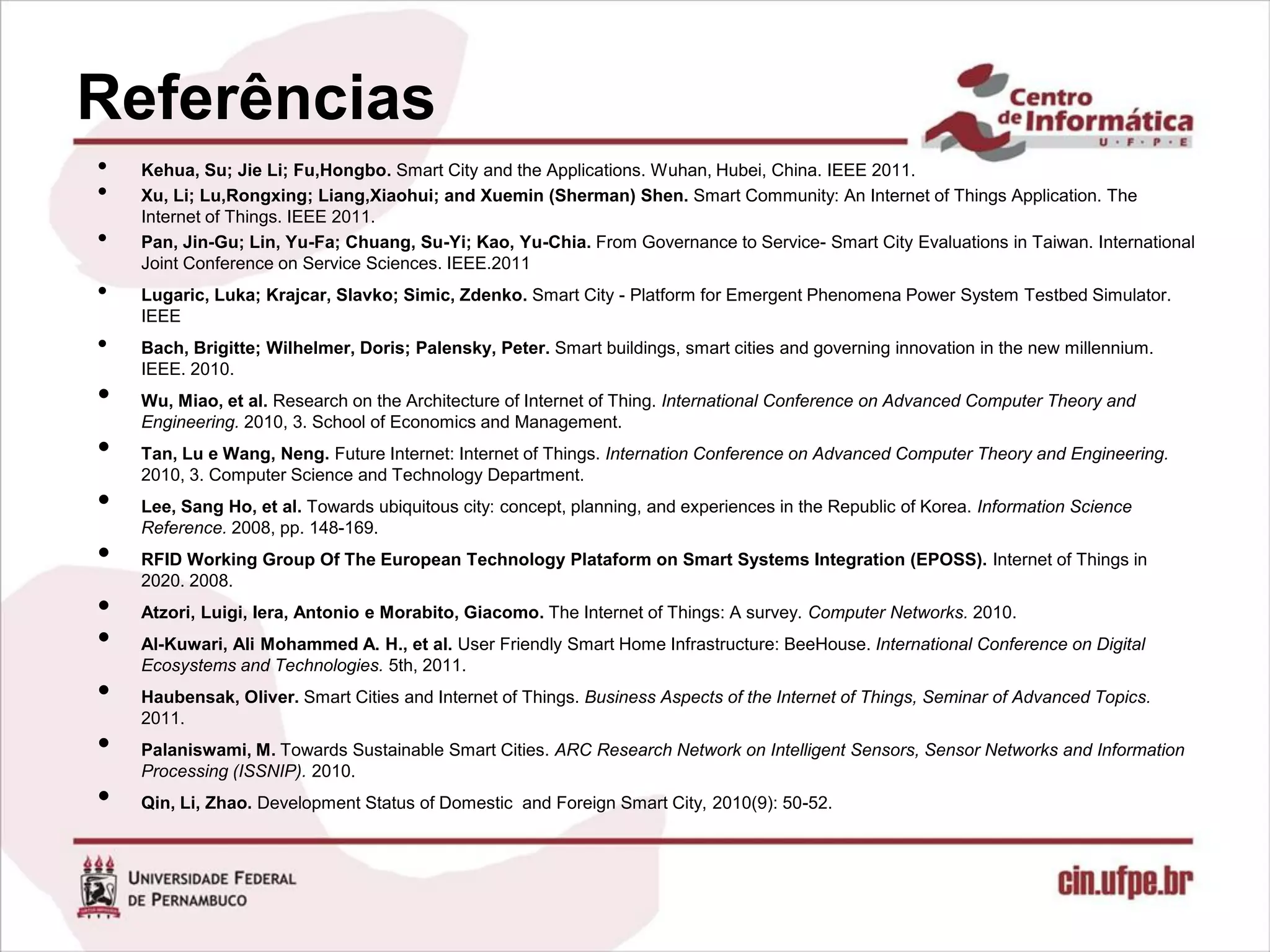 Referências
•   Kehua, Su; Jie Li; Fu,Hongbo. Smart City and the Applications. Wuhan, Hubei, China. IEEE 2011.
•   Xu, Li; Lu,Rongxing; Liang,Xiaohui; and Xuemin (Sherman) Shen. Smart Community: An Internet of Things Application. The
    Internet of Things. IEEE 2011.
•   Pan, Jin-Gu; Lin, Yu-Fa; Chuang, Su-Yi; Kao, Yu-Chia. From Governance to Service- Smart City Evaluations in Taiwan. International
    Joint Conference on Service Sciences. IEEE.2011
•   Lugaric, Luka; Krajcar, Slavko; Simic, Zdenko. Smart City - Platform for Emergent Phenomena Power System Testbed Simulator.
    IEEE
•   Bach, Brigitte; Wilhelmer, Doris; Palensky, Peter. Smart buildings, smart cities and governing innovation in the new millennium.
    IEEE. 2010.
•   Wu, Miao, et al. Research on the Architecture of Internet of Thing. International Conference on Advanced Computer Theory and
    Engineering. 2010, 3. School of Economics and Management.
•   Tan, Lu e Wang, Neng. Future Internet: Internet of Things. Internation Conference on Advanced Computer Theory and Engineering.
    2010, 3. Computer Science and Technology Department.
•   Lee, Sang Ho, et al. Towards ubiquitous city: concept, planning, and experiences in the Republic of Korea. Information Science
    Reference. 2008, pp. 148-169.
•   RFID Working Group Of The European Technology Plataform on Smart Systems Integration (EPOSS). Internet of Things in
    2020. 2008.
•   Atzori, Luigi, Iera, Antonio e Morabito, Giacomo. The Internet of Things: A survey. Computer Networks. 2010.
•   Al-Kuwari, Ali Mohammed A. H., et al. User Friendly Smart Home Infrastructure: BeeHouse. International Conference on Digital
    Ecosystems and Technologies. 5th, 2011.
•   Haubensak, Oliver. Smart Cities and Internet of Things. Business Aspects of the Internet of Things, Seminar of Advanced Topics.
    2011.
•   Palaniswami, M. Towards Sustainable Smart Cities. ARC Research Network on Intelligent Sensors, Sensor Networks and Information
    Processing (ISSNIP). 2010.
•   Qin, Li, Zhao. Development Status of Domestic and Foreign Smart City, 2010(9): 50-52.
 
