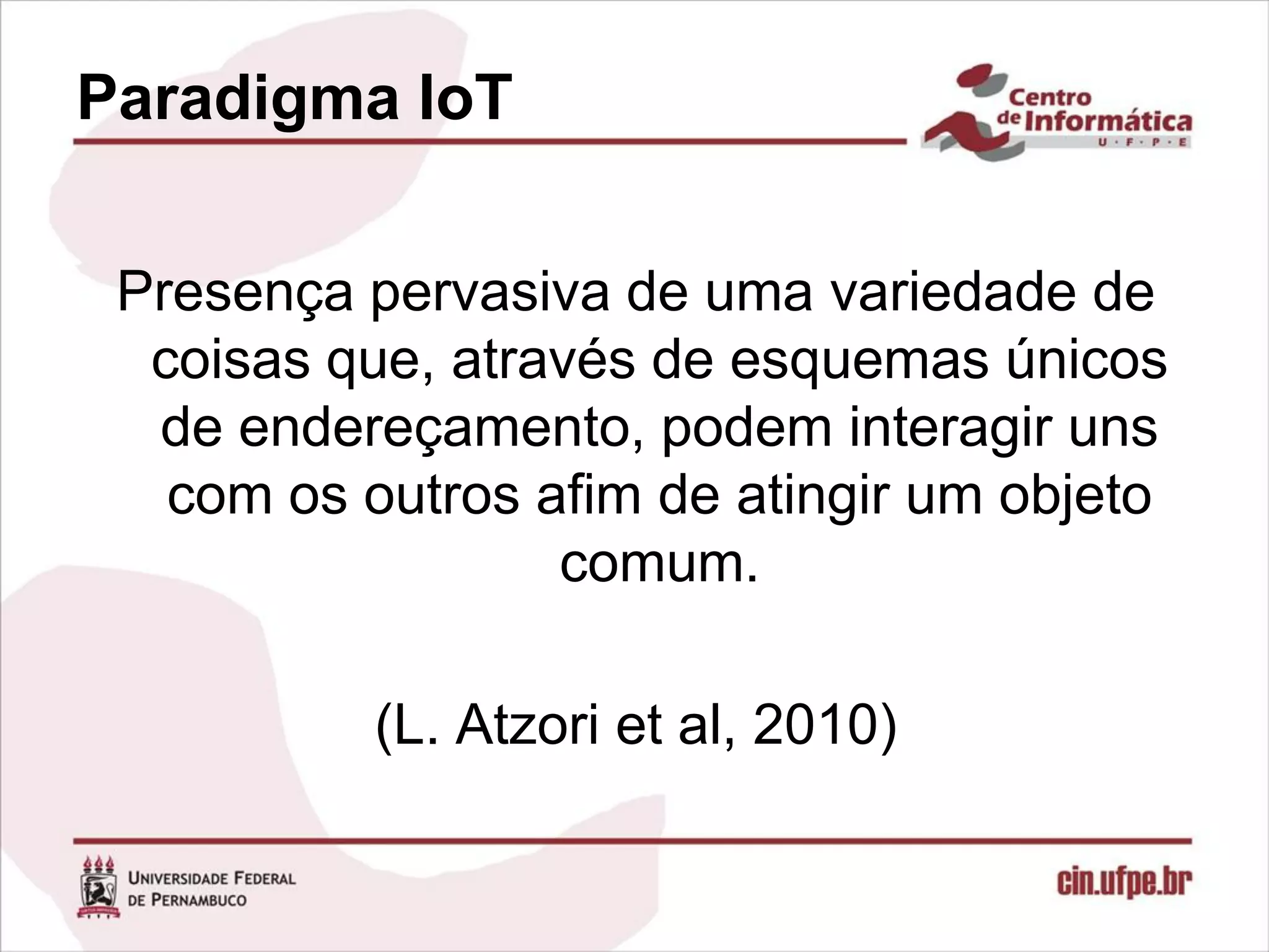 Paradigma IoT


 Presença pervasiva de uma variedade de
  coisas que, através de esquemas únicos
  de endereçamento, podem interagir uns
   com os outros afim de atingir um objeto
                  comum.

           (L. Atzori et al, 2010)
 