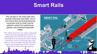 Smart Rails
The concept of the smart rails aims
towards improving road traffic, and in
turn ensure that commuting becomes
convenient and on timely manner,
pollution control from greenhouse
gasses, and enhanced passenger
safety.
The safety measures are easily organised
with smartrail management system. A
wholesome new level of security can be
established by installing the latest safety
measures, such as warning signs and
gates at rail crossings, fencing and other
signs and integrating all the sensors
attached to them into one system.
So: www.mobiloitte.com
 