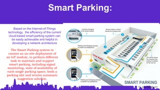 Smart Parking:
The Smart Parking system to
consist an on-site deployment of
an IoT module, to perform different
task to maintain and support
smart parking, including signal
monitoring, state of availability of
each single parking space, book a
parking slot and receive automatic
suggestion solution.
Based on the Internet-of-Things
technology, the efficiency of the current
cloud-based smart-parking system can
be easily achievable and helpful in
developing a network architecture
So: www.mobiloitte.com
 