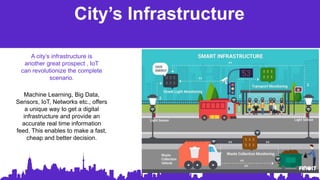 City’s Infrastructure
Machine Learning, Big Data,
Sensors, IoT, Networks etc., offers
a unique way to get a digital
infrastructure and provide an
accurate real time information
feed. This enables to make a fast,
cheap and better decision.
A city’s infrastructure is
another great prospect , IoT
can revolutionize the complete
scenario.
 