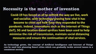 Covid-19 has forced us all to rethink the way we live, work
and socialise, with technology proving how vital it has
become to cities and how have they responded to the
pandemic. Indeed, innovations such as the Internet of Things
(IoT), 5G and location-based services have been used to help
minimise the risk of transmission, maintain social distancing
measures and ensure the continuation of vital services.
Necessity is the mother of invention
As technology grows, the concept of Artificial Intelligence and Internet of Things
can be used into planning Smart cities which can gradually tackle several issues in a
coexistent society.
 