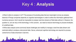 Key 4 : Analysis
What it refers to analysis in IoT? The process of inculcating data that are meaningful is know as analysis.
Internet of Things companies depends on cognitive technologies in order to refine the information gathered from
numerous sensors. And it would be impossible to analyse real-time streams of field-data without it. However, the
question is, can we rely on this technology. In this concern, we need to improve technology to process terabytes
of undefined data.
While data analysis some commonly faced challenges are inability to manage a real-time data stream and
restricted ability to analyse unstructured data. Hence, advanced cognitive technology are required to process
varied forms of data streamed in real time.
 