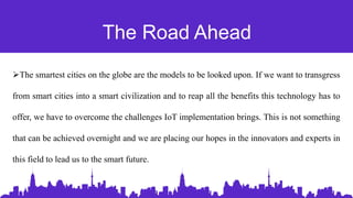 The Road Ahead
The smartest cities on the globe are the models to be looked upon. If we want to transgress
from smart cities into a smart civilization and to reap all the benefits this technology has to
offer, we have to overcome the challenges IoT implementation brings. This is not something
that can be achieved overnight and we are placing our hopes in the innovators and experts in
this field to lead us to the smart future.
 