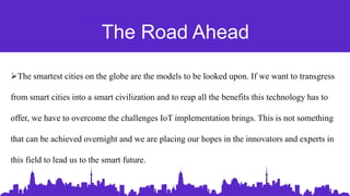The Road Ahead
The smartest cities on the globe are the models to be looked upon. If we want to transgress
from smart cities into a smart civilization and to reap all the benefits this technology has to
offer, we have to overcome the challenges IoT implementation brings. This is not something
that can be achieved overnight and we are placing our hopes in the innovators and experts in
this field to lead us to the smart future.
 