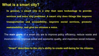 What is a smart city?
In general, a smart city is a city that uses technology to provide
services and solve city problems. A smart city does things like improve
transportation and accessibility, improve social services, promote
sustainability, and give its citizens a voice.
The main goals of a smart city are to improve policy efficiency, reduce waste and
inconvenience, improve social and economic quality, and maximize social inclusion.
“Smart” describes to the city’s ability to create well-being for its citizens.
 